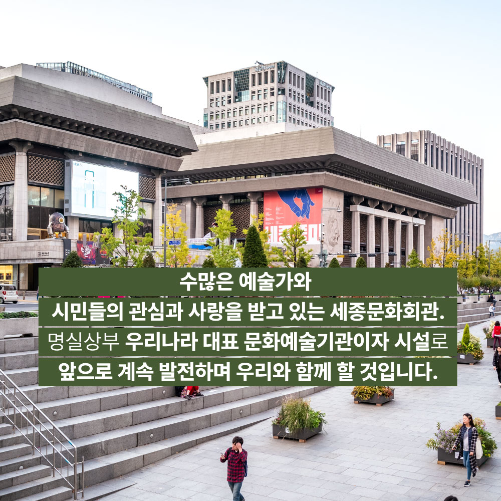수많은 예술가와 시민들의 관심과 사랑을 받고 있는 세종문화회관. 명실상부 우리나라 대표 문화예술기관이자 시설로 앞으로 계속 발전하며 우리와 함께 할 것입니다.