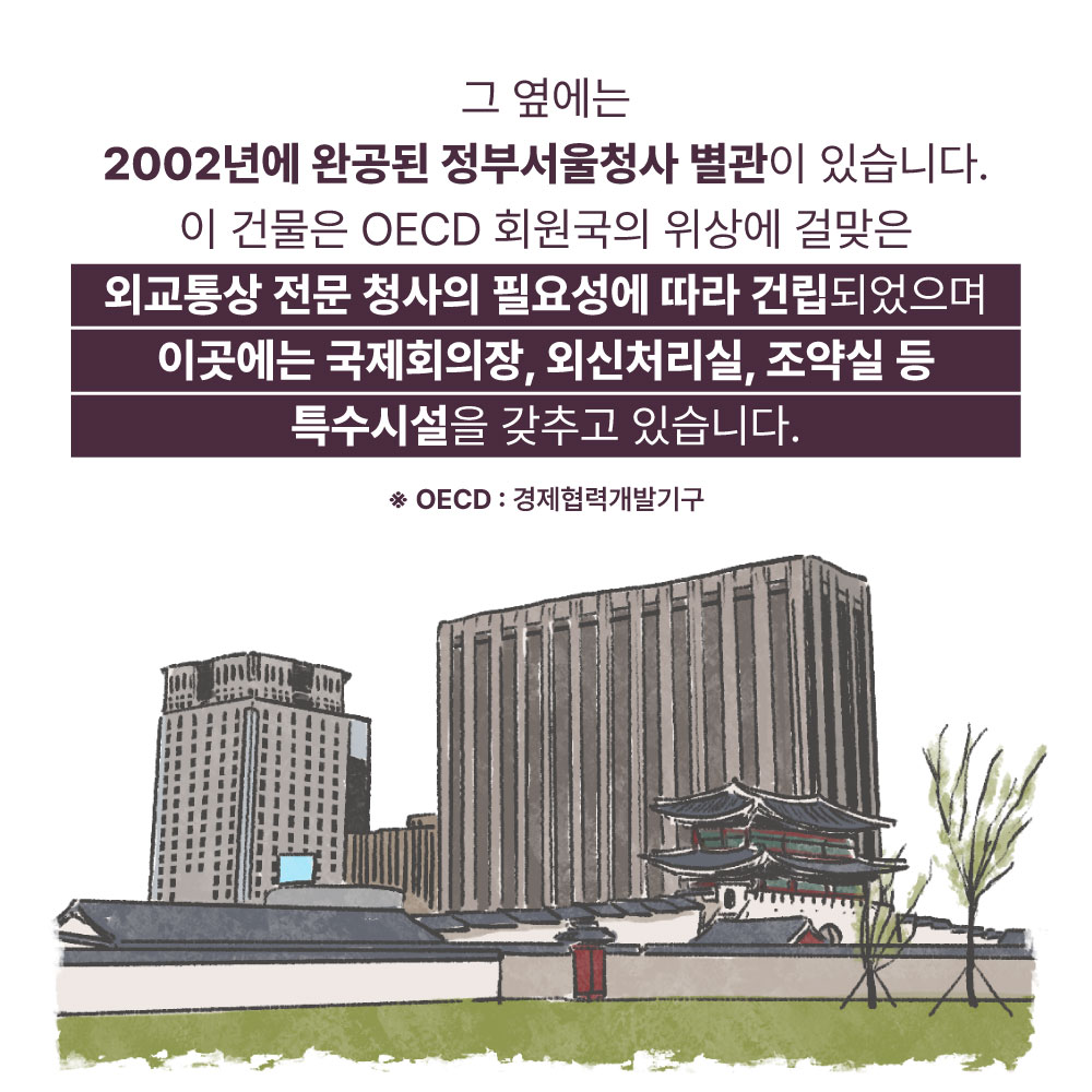 그 옆에서 2002년에 완공된 정부서울청사 별관이 있습니다. 이 건물은 OECD 회원국의 위상에 걸맞은 외교통상 전문 청사의 필요성에 따라 건립되었으며 이곳에는 국제회의장, 외신처리실, 조약실 등 특수시설을 갖추고 있습니다.